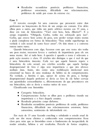 Resultados secundários possíveis: problemas financeiros,
problemas emocionais, dificuldade nos relacionamentos,
problemas de saúde por causa do estresse etc.
Caso 3
O terceiro exemplo foi uma conversa que presenciei entre dois
professores no lançamento do livro de um amigo em comum. Um deles
olhou para o outro, que tinha um porte atlético mesmo aos 55 anos, e
disse em tom de brincadeira: “Você está bem, hein, Alberto?!”. E o
amigo respondeu: “Obrigado, Carlos, tenho me esforçado para isso”.
Carlos, que estava bem acima do peso, sem perder tempo muito menos
a piada completou em forma de brincadeira: “Essa minha superbarriga na
verdade é calo sexual de tanto fazer amor”. Os dois riram e a conversa
tomou outro rumo.
Quando brincamos com algo, fazemos com que esse tema não tenha
um peso maior, trazemos leveza e ausência de importância para ele em
nossa mente. Até aí tudo bem. A questão é quando o tema é relevante e
pede ação massiva e clara. O cérebro não distingue o que é real do que
é uma brincadeira inocente. Cada vez que aquele homem repete a
brincadeira do calo sexual, seu cérebro acredita que aquela barriga
desproporcional de fato é algo sem importância e que não oferece
nenhum ônus. Assim, não existe uma mobilização intelectual nem
emocional na busca de uma mudança de hábito ou de comportamento.
Na verdade, a história é que, apesar de acima do peso, a barriga
desproporcional daquele professor se devia ao fato de ele beber cerveja
em quantidades extraordinárias e, diferentemente do que preconizava em
sua brincadeira, não se devia a muitas noites de sexo.
Classificando essa historinha:
Categoria: brincadeira.
Comportamento: fechar os olhos para o problema tirando sua
importância e o foco daquele assunto.
Resultado primário: corpo disforme.
Resultados secundários possíveis: problemas de saúde, problemas
financeiros, dificuldade nos relacionamentos amorosos, baixa
autoestima, sentimento de inferioridade etc.
Em mais de 15 anos fazendo coaching e tabulando o estado atual de
cada um dos meus clientes e conhecendo seus comportamentos ficou
claro para mim que as historinhas eram o fundamento da incapacidade de
mudar atitudes, hábitos e até resultados. Percebi de forma empírica,
 