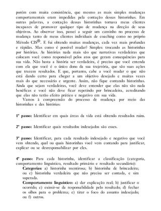 porém com muita consistência, que mesmo as mais simples mudanças
comportamentais eram impedidas pela contação dessas historinhas. Em
outras palavras, a contação dessas historinhas tornava meus clientes
incapazes de promover qualquer tipo de mudança na direção de seus
objetivos. Ao observar isso, passei a seguir um caminho no processo de
mudança tanto de meus clientes individuais de coaching como no próprio
Método CIS®. E fui obtendo muitas mudanças, cada vez mais profundas
e rápidas. Mas como é possível mudar? Simples: trocando as historinhas
por histórias. As histórias nada mais são que narrativas verdadeiras que
colocam você como responsável pelos atos que geram consequências para
sua vida. Não basta a história ser verdadeira, é preciso que você entenda
com ela que você é o único dono da sua trajetória, que são suas ações
que trazem resultados. E que, portanto, cabe a você mudar o que não
está dando certo para chegar a um objetivo desejado e muitas vezes
mais do que necessário e urgente. Assim, não fique contando historinhas.
Ainda que sejam verdadeiras, você deve entender que elas não são nada
benéficas e você não deve ficar repetindo por brincadeira, acreditando
que elas não terão efeito prático e negativo em sua vida.
Vamos à compreensão do processo de mudança por meio das
historinhas e das histórias:
1º passo: Identificar em quais áreas da vida está obtendo resultados ruins.
2º passo: Identificar quais resultados indesejados são esses.
3º passo: Identificar, para cada resultado indesejado e negativo que você
vem obtendo, qual ou quais historinhas você vem contando para justificar,
explicar ou se desresponsabilizar por eles.
4º passo: Para cada historinha, identificar a classificação (categoria,
comportamento linguístico, resultado primário e resultado secundário):
Categorias: a) historinha mentirosa; b) historinha de brincadeira;
ou c) historinha verdadeira que não precisa ser contada, e sim
superada.
Comportamento linguístico: a) dar explicação real; b) justificar o
ocorrido; c) eximir-se da responsabilidade pelo resultado; d) fechar
os olhos para o problema; e) tirar o foco do assunto indesejado;
ou f) outros.
 