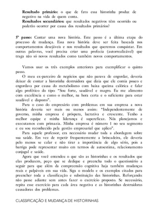 Resultado primário: o que de fato essa historinha produz de
negativo na vida de quem conta.
Resultados secundários: que resultados negativos têm ocorrido ou
poderão ocorrer por causa dos resultados primários?
5º passo: Contar uma nova história. Este passo é a última etapa do
processo de mudança. Essa nova história deve ser feita baseada nos
comportamentos desejáveis e nos resultados que queremos conquistar. Em
outras palavras, você precisa criar uma profecia (autorrealizável) que
traga não só novos resultados como também novos comportamentos.
Vamos usar os três exemplos anteriores para exemplificar o quinto
passo.
O meu ex-parceiro de negócios que não parava de engordar, deveria
deixar de contar a historinha destruidora que dizia que ele comia pouco e
engordava por causa do metabolismo com baixa queima calórica e falar
algo profético do tipo: “Sou forte, saudável e magro. Eu me alimento
com excelência e como o melhor, na hora certa e o suficiente para estar
saudável e disposto”.
Para o caso do empresário com problemas em sua empresa a nova
história deveria ser mais ou menos assim: “Independentemente de
governo, minha empresa é próspera, lucrativa e crescente. Tenho a
melhor equipe e minha liderança é supereficaz. Nós planejamos e
executamos com primazia. Minha empresa é número 1 no seu segmento
e eu sou reconhecido pela gestão empresarial que aplico”.
Para aquele professor, era necessário mudar toda a abordagem sobre
sua saúde. Em vez de repetir frequentemente a brincadeira, ele deveria
pelo menos se calar e não tirar a importância de algo sério, pois a
barriga pode representar muito em termos de autoestima, relacionamento
conjugal e saúde.
Agora que você entendeu o que são as historinhas e os resultados que
elas produzem, peço que se dedique e preencha todo o questionário a
seguir para que além da compreensão cognitiva haja também mudanças
reais e palpáveis em sua vida. Siga o modelo e os exemplos citados para
preencher toda a classificação e substituição das historinhas. Reforçando:
não passe adiante sem antes fazer o exercício proposto. Se necessário,
repita esse exercício para cada área negativa e as historinhas destruidoras
causadoras dos problemas.
CLASSIFICAÇÃO E MUDANÇA DE HISTORINHAS
 