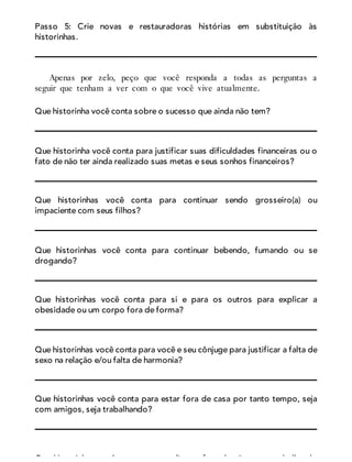 Passo 5: Crie novas e restauradoras histórias em substituição às
historinhas.
Apenas por zelo, peço que você responda a todas as perguntas a
seguir que tenham a ver com o que você vive atualmente.
Que historinha você conta sobre o sucesso que ainda não tem?
Que historinha você conta para justificar suas dificuldades financeiras ou o
fato de não ter ainda realizado suas metas e seus sonhos financeiros?
Que historinhas você conta para continuar sendo grosseiro(a) ou
impaciente com seus filhos?
Que historinhas você conta para continuar bebendo, fumando ou se
drogando?
Que historinhas você conta para si e para os outros para explicar a
obesidade ou um corpo fora de forma?
Que historinhas você conta para você e seu cônjuge para justificar a falta de
sexo na relação e/ou falta de harmonia?
Que historinhas você conta para estar fora de casa por tanto tempo, seja
com amigos, seja trabalhando?
Que historinhas você conta para explicar o fato de não estar trabalhando
 