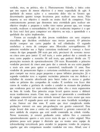 verdade, mas, na prática, não é. Humanamente falando, a única coisa
que nos separa de nossos objetivos é a nossa capacidade de agir. A
qualidade de nossas ações e a somatória delas são os fatores que
determinarão quanto tempo levaremos para realizar uma meta. Não
importa se seu objetivo é ousado ou muito fácil de conquistar. Vejo
constantemente pessoas que demoram uma eternidade para realizar um
objetivo simples e pequeno e tenho visto outras pessoas que, em tempo
recorde, realizam o extraordinário. O que vai realmente importar é o que
de fato você fará para conquistar seu objetivo, ou seja, a quantidade e a
qualidade das ações implantadas.
Vamos ao exemplo de dois jovens vendedores em uma empresa
atacadista que decidem estabelecer suas metas pessoais. O primeiro
decide comprar um carro popular de mil cilindradas. O segundo
estabelece a meta de comprar uma Mercedes zero-quilômetro. O
primeiro vendedor usa a lógica cartesiana tradicional e começa a fazer
contas do tipo: poupando 200 reais por mês, precisarei de sessenta meses
ou cinco anos para juntar 12 mil reais, e assim poderei dar a entrada no
meu carro popular e restarão 18 mil reais, que poderei dividir em 72
prestações mensais de aproximadamente 250 reais. Resumindo: o primeiro
vendedor precisará de cinco anos para dar a entrada no seu carro popular
e mais seis anos para quitar o automóvel, totalizando 11 anos. Esse
vendedor de pensamento lógico e cartesiano estabeleceu apenas uma ação
para cumprir sua meta: pagar pequenas e quase infinitas prestações. Já o
segundo vendedor teve o seguinte raciocínio: primeiro vou me dedicar e
trabalhar de maneira ultrafocada para bater todas as metas e ganhar
todos os prêmios das campanhas de vendas. E também vou fazer dois
cursos de vendas e gerência de vendas e estudar os manuais dos produtos
que vendemos para ter mais conhecimento sobre eles e mais argumentos
na hora da venda. Essa primeira etapa levará quatro meses e dobrará
meus rendimentos atuais. Com isso, espero ser promovido a coordenador
de equipe comercial com uma retirada mensal duas vezes maior que meu
salário atual. O segundo passo será entrar em uma faculdade tecnológica
e me formar em dois anos. E assim que tiver completado minha
graduação entrarei em uma pós-graduação em gestão comercial. Essa
etapa levará dois anos e então me candidatarei a gerente comercial da
nova unidade da empresa que está sendo construída na cidade vizinha.
Nesse momento, já estarei ganhando entre salário fixo e comissão
aproximadamente quatro a seis vezes mais do que o valor original. Meu
próximo passo será propor à diretoria que eu monte uma equipe de
telemarketing terceirizada para atender às pequenas vendas da empresa,
aquelas que não compensam mandar vendedor em rota. Afinal, esse é
 