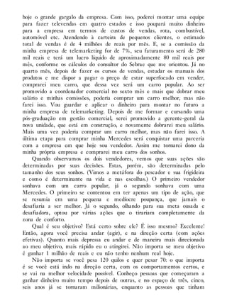 hoje o grande gargalo da empresa. Com isso, poderei montar uma equipe
para fazer televendas em quatro estados e isso poupará muito dinheiro
para a empresa em termos de custos de vendas, rota, combustível,
automóvel etc. Atendendo à carteira de pequenos clientes, o estimado
total de vendas é de 4 milhões de reais por mês. E, se a comissão da
minha empresa de telemarketing for de 7%, seu faturamento será de 280
mil reais e terá um lucro líquido de aproximadamente 80 mil reais por
mês, conforme os cálculos do consultor do Sebrae que me orientou. Já no
quarto mês, depois de fazer os cursos de vendas, estudar os manuais dos
produtos e me dispor a pagar o preço de estar superfocado em vender,
comprarei meu carro, que dessa vez será um carro popular. Ao ser
promovido a coordenador comercial no sexto mês e mais que dobrar meu
salário e minhas comissões, poderia comprar um carro melhor, mas não
farei isso. Vou guardar e aplicar o dinheiro para montar no futuro a
minha empresa de telemarketing. Depois de me formar e cursando uma
pós-graduação em gestão comercial, serei promovido a gerente-geral da
nova unidade, que está em construção, e novamente dobrarei meu salário.
Mais uma vez poderia comprar um carro melhor, mas não farei isso. A
última etapa para comprar minha Mercedes será conquistar uma parceria
com a empresa em que hoje sou vendedor. Assim me tornarei dono da
minha própria empresa e comprarei meu carro dos sonhos.
Quando observamos os dois vendedores, vemos que suas ações são
determinadas por suas decisões. Estas, porém, são determinadas pelo
tamanho dos seus sonhos. (Vimos a metáfora do pescador e sua frigideira
e como é determinante na vida e nas escolhas.) O primeiro vendedor
sonhava com um carro popular, já o segundo sonhava com uma
Mercedes. O primeiro se contentou em ter apenas um tipo de ação, que
se resumia em uma pequena e medíocre poupança, que jamais o
desafiaria a ser melhor. Já o segundo, olhando para sua meta ousada e
desafiadora, optou por várias ações que o tirariam completamente da
zona de conforto.
Qual é seu objetivo? Está certo sobre ele? É isso mesmo? Excelente!
Então, agora você precisa andar (agir), e na direção certa (com ações
efetivas). Quanto mais depressa eu andar e de maneira mais direcionada
ao meu objetivo, mais rápido eu o atingirei. Não importa se meu objetivo
é ganhar 1 milhão de reais e eu não tenho nenhum real hoje.
Não importa se você pesa 120 quilos e quer pesar 70: o que importa
é se você está indo na direção certa, com os comportamentos certos, e
se vai na melhor velocidade possível. Conheço pessoas que começaram a
ganhar dinheiro muito tempo depois de outras, e no espaço de três, cinco,
seis anos já se tornaram milionárias, enquanto as pessoas que tinham
 