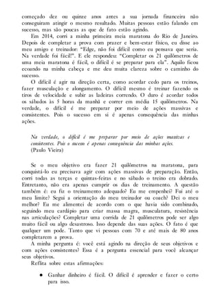 começado dez ou quinze anos antes a sua jornada financeira não
conseguiram atingir o mesmo resultado. Muitas pessoas estão falando em
sucesso, mas são poucas as que de fato estão agindo.
Em 2014, corri a minha primeira meia maratona do Rio de Janeiro.
Depois de completar a prova com prazer e bem-estar físico, eu disse ao
meu amigo e treinador: “Edge, não foi difícil como eu pensava que seria.
Na verdade foi fácil!”. E ele respondeu: “Completar os 21 quilômetros de
uma meia maratona é fácil, o difícil é se preparar para ela”. Aquilo ficou
ecoando na minha cabeça e me deu muita clareza sobre o caminho do
sucesso.
O difícil é agir na direção certa, como acordar cedo para os treinos,
fazer musculação e alongamento. O difícil mesmo é treinar fazendo os
tiros de velocidade e subir as ladeiras correndo. O duro é acordar todos
os sábados às 5 horas da manhã e correr em média 15 quilômetros. Na
verdade, o difícil é me preparar por meio de ações massivas e
consistentes. Pois o sucesso em si é apenas consequência das minhas
ações.
Na verdade, o difícil é me preparar por meio de ações massivas e
consistentes. Pois o sucesso é apenas consequência das minhas ações.
(Paulo Vieira)
Se o meu objetivo era fazer 21 quilômetros na maratona, para
conquistá-lo eu precisava agir com ações massivas de preparação. Então,
corri todas as terças e quintas-feiras e no sábado o treino era dobrado.
Entretanto, não era apenas cumprir os dias de treinamento. A questão
também é: eu fiz o treinamento adequado? Eu me empenhei? Fui até o
meu limite? Segui a orientação do meu treinador ou coach? Dei o meu
melhor? Eu me alimentei de acordo com o que havia sido combinado,
seguindo meu cardápio para criar massa magra, musculatura, resistência
nas articulações? Completar uma corrida de 21 quilômetros pode ser algo
muito fácil ou algo desastroso. Isso depende das suas ações. O fato é que
qualquer um pode. Tanto que vi pessoas com 70 e até mais de 80 anos
completarem a prova.
A minha pergunta é: você está agindo na direção de seus objetivos e
com ações consistentes? Essa é a pergunta essencial para você alcançar
seus objetivos.
Reflita sobre estas afirmações:
Ganhar dinheiro é fácil. O difícil é aprender e fazer o certo
para isso.
 