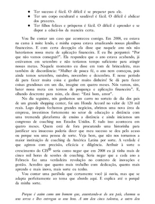Ter sucesso é fácil. O difícil é se preparar para ele.
Ter um corpo escultural e saudável é fácil. O difícil é abdicar
dos prazeres.
Ter filhos felizes e prósperos é fácil. O difícil é aprender e se
dispor a educá-los da maneira certa.
Vou lhe contar um caso que aconteceu comigo. Em 2008, eu estava
na cama à noite lendo, e minha esposa estava atualizando nossas planilhas
financeiras. E com certa decepção ela disse que naquele ano nós não
bateríamos nossa meta de aplicação financeira. E eu lhe perguntei: “Por
que não vamos conseguir?”. Ela respondeu que o ano estava acabando, já
estávamos em setembro e não teríamos tempo suficiente para atingir
nossas metas. Naquele momento eu disse em tom de brincadeira, mas
também de discordância: “Mulher de pouca fé, o ano nem começou, pois
ainda temos setembro, outubro, novembro e dezembro. E nesse período
dá para fazer muita coisa e ganhar muito dinheiro! Se dá para fazer
coisas grandiosas em um dia, imagine em quatro meses. Nós vamos, sim,
bater nossa meta em termos de poupança e aplicação financeira”. E,
olhando descrente para mim, ela disse: “Está bom, amor”.
No dia seguinte, nós ganhamos um carro no sorteio de dia dos pais
de um grande shopping center, foi um Honda Accord no valor de 120 mil
reais. Logo depois fechamos grandes negócios, abrimos uma nova área da
empresa, investimos fortemente no setor de educação a distância com
uma tremenda plataforma de ensino a distância e ainda iniciamos um
congresso de coaching nos Estados Unidos. E tudo isso aconteceu em
quatro meses. Quem está de fora procurando uma historinha para
justificar seu insucesso poderia dizer que meu sucesso se deu pelo acaso
ou porque sou uma pessoa de sorte. Veja bem, que não nos tornamos a
maior instituição de coaching da América Latina por sorte. A verdade é
que agimos com precisão, eficácia e diligência. Atribuir à sorte o
crescimento do CIS® seria como negar que em 2008 eu já tinha mais de
cinco mil horas de sessões de coaching. Seria negar que a cada ano a
Febracis faz uma verdadeira revolução no contexto de inovações e
gestão. Acredito que quanto mais trabalho com dedicação, quanto mais
aprendo e mais inovo, mais sorte eu tenho.
Vou contar uma parábola que certamente você já ouviu, mas que se
adapta perfeitamente ao tema que abordo aqui. E explica até o porquê
da minha sorte.
Porque é assim como um homem que, ausentando-se do seu país, chamou os
seus servos e lhes entregou os seus bens. A um deu cinco talentos, a outro deu
 