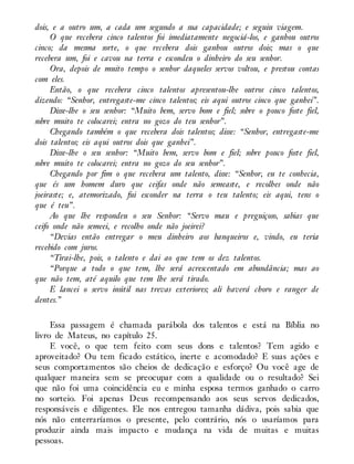 dois, e a outro um, a cada um segundo a sua capacidade; e seguiu viagem.
O que recebera cinco talentos foi imediatamente negociá-los, e ganhou outros
cinco; da mesma sorte, o que recebera dois ganhou outros dois; mas o que
recebera um, foi e cavou na terra e escondeu o dinheiro do seu senhor.
Ora, depois de muito tempo o senhor daqueles servos voltou, e prestou contas
com eles.
Então, o que recebera cinco talentos apresentou-lhe outros cinco talentos,
dizendo: “Senhor, entregaste-me cinco talentos; eis aqui outros cinco que ganhei”.
Disse-lhe o seu senhor: “Muito bem, servo bom e fiel; sobre o pouco foste fiel,
sobre muito te colocarei; entra no gozo do teu senhor”.
Chegando também o que recebera dois talentos; disse: “Senhor, entregaste-me
dois talentos; eis aqui outros dois que ganhei”.
Disse-lhe o seu senhor: “Muito bem, servo bom e fiel; sobre pouco foste fiel,
sobre muito te colocarei; entra no gozo do seu senhor”.
Chegando por fim o que recebera um talento, disse: “Senhor, eu te conhecia,
que és um homem duro que ceifas onde não semeaste, e recolhes onde não
joeiraste; e, atemorizado, fui esconder na terra o teu talento; eis aqui, tens o
que é teu”.
Ao que lhe respondeu o seu Senhor: “Servo mau e preguiçoso, sabias que
ceifo onde não semeei, e recolho onde não joeirei?
“Devias então entregar o meu dinheiro aos banqueiros e, vindo, eu teria
recebido com juros.
“Tirai-lhe, pois, o talento e dai ao que tem os dez talentos.
“Porque a todo o que tem, lhe será acrescentado em abundância; mas ao
que não tem, até aquilo que tem lhe será tirado.
E lancei o servo inútil nas trevas exteriores; ali haverá choro e ranger de
dentes.”
Essa passagem é chamada parábola dos talentos e está na Bíblia no
livro de Mateus, no capítulo 25.
E você, o que tem feito com seus dons e talentos? Tem agido e
aproveitado? Ou tem ficado estático, inerte e acomodado? E suas ações e
seus comportamentos são cheios de dedicação e esforço? Ou você age de
qualquer maneira sem se preocupar com a qualidade ou o resultado? Sei
que não foi uma coincidência eu e minha esposa termos ganhado o carro
no sorteio. Foi apenas Deus recompensando aos seus servos dedicados,
responsáveis e diligentes. Ele nos entregou tamanha dádiva, pois sabia que
nós não enterraríamos o presente, pelo contrário, nós o usaríamos para
produzir ainda mais impacto e mudança na vida de muitas e muitas
pessoas.
 