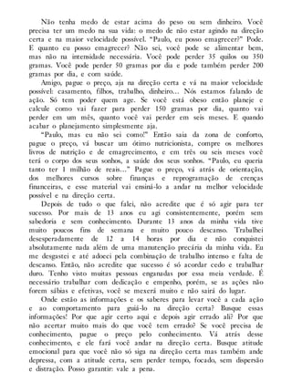 Não tenha medo de estar acima do peso ou sem dinheiro. Você
precisa ter um medo na sua vida: o medo de não estar agindo na direção
certa e na maior velocidade possível. “Paulo, eu posso emagrecer?” Pode.
E quanto eu posso emagrecer? Não sei, você pode se alimentar bem,
mas não na intensidade necessária. Você pode perder 35 quilos ou 350
gramas. Você pode perder 50 gramas por dia e pode também perder 200
gramas por dia, e com saúde.
Amigo, pague o preço, aja na direção certa e vá na maior velocidade
possível: casamento, filhos, trabalho, dinheiro… Nós estamos falando de
ação. Só tem poder quem age. Se você está obeso então planeje e
calcule como vai fazer para perder 150 gramas por dia, quanto vai
perder em um mês, quanto você vai perder em seis meses. E quando
acabar o planejamento simplesmente aja.
“Paulo, mas eu não sei como!” Então saia da zona de conforto,
pague o preço, vá buscar um ótimo nutricionista, compre os melhores
livros de nutrição e de emagrecimento, e em três ou seis meses você
terá o corpo dos seus sonhos, a saúde dos seus sonhos. “Paulo, eu queria
tanto ter 1 milhão de reais…” Pague o preço, vá atrás de orientação,
dos melhores cursos sobre finanças e reprogramação de crenças
financeiras, e esse material vai ensiná-lo a andar na melhor velocidade
possível e na direção certa.
Depois de tudo o que falei, não acredite que é só agir para ter
sucesso. Por mais de 13 anos eu agi consistentemente, porém sem
sabedoria e sem conhecimento. Durante 13 anos da minha vida tive
muito poucos fins de semana e muito pouco descanso. Trabalhei
desesperadamente de 12 a 14 horas por dia e não conquistei
absolutamente nada além de uma manutenção precária da minha vida. Eu
me desgastei e até adoeci pela combinação de trabalho intenso e falta de
descanso. Então, não acredite que sucesso é só acordar cedo e trabalhar
duro. Tenho visto muitas pessoas enganadas por essa meia verdade. É
necessário trabalhar com dedicação e empenho, porém, se as ações não
forem sábias e efetivas, você se mexerá muito e não sairá do lugar.
Onde estão as informações e os saberes para levar você a cada ação
e ao comportamento para guiá-lo na direção certa? Busque essas
informações! Por que agir certo aqui e depois agir errado ali? Por que
não acertar muito mais do que você tem errado? Se você precisa de
conhecimento, pague o preço pelo conhecimento. Vá atrás desse
conhecimento, e ele fará você andar na direção certa. Busque atitude
emocional para que você não só siga na direção certa mas também ande
depressa, com a atitude certa, sem perder tempo, focado, sem dispersão
e distração. Posso garantir: vale a pena.
 