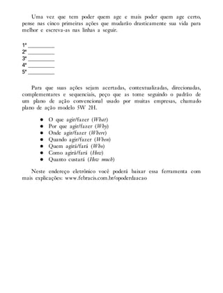 Uma vez que tem poder quem age e mais poder quem age certo,
pense nas cinco primeiras ações que mudarão drasticamente sua vida para
melhor e escreva-as nas linhas a seguir.
1ª __________
2ª __________
3ª __________
4ª __________
5ª __________
Para que suas ações sejam acertadas, contextualizadas, direcionadas,
complementares e sequenciais, peço que as tome seguindo o padrão de
um plano de ação convencional usado por muitas empresas, chamado
plano de ação modelo 5W 2H.
O que agir/fazer (What)
Por que agir/fazer (Why)
Onde agir/fazer (Where)
Quando agir/fazer (When)
Quem agirá/fará (Who)
Como agirá/fará (How)
Quanto custará (How much)
Neste endereço eletrônico você poderá baixar essa ferramenta com
mais explicações: www.febracis.com.br/opoderdaacao
 