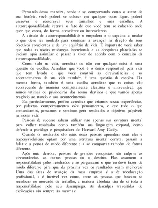 Pensando dessa maneira, sendo e se comportando como o autor de
sua história, você poderá se colocar em qualquer outro lugar, poderá
escrever e reescrever seus caminhos e suas escolhas. A
autorresponsabilidade retrata o fato de que você tem se colocado onde
quer que esteja, de forma consciente ou inconsciente.
A atitude de autorresponsabilidade o empodera e o capacita a mudar
o que deve ser mudado para continuar a avançar na direção de seus
objetivos conscientes e de um equilíbrio de vida. É importante você saber
que todas as nossas mudanças intencionais e as conquistas planejadas se
iniciam após assimilar e passar a viver de acordo com o conceito da
autorresponsabilidade.
Como tudo na vida, acreditar ou não em qualquer coisa é uma
questão de escolha. Acreditar que você é o único responsável pela vida
que tem levado e que você constrói as circunstâncias e os
acontecimentos de sua vida também é uma questão de escolha. Da
mesma forma, também é uma escolha acreditar que as coisas vão
acontecendo de maneira completamente aleatória e imprevisível, que
somos vítimas ou prisioneiros dos nossos destinos e que vamos apenas
reagindo ao mundo e aos acontecimentos.
Eu, particularmente, prefiro acreditar que criamos nossas experiências,
por palavras, comportamentos e/ou pensamentos, e que tudo o que
comunicamos, pensamos e sentimos gera resultados e objetivos palpáveis
na nossa vida.
Pessoas de sucesso sabem utilizar não apenas sua estrutura mental
para colher resultados como também sua linguagem corporal, como
defende a psicóloga e pesquisadora de Harvard Amy Cuddy.
Quando os resultados são ruins, essas pessoas aprendem com eles e
responsavelmente optam por uma estrutura mental correta: passam a
falar e a pensar de modo diferente e a se comportar também de forma
diferente.
Após uma derrota, pessoas de grandes conquistas não culpam as
circunstâncias, as outras pessoas ou o destino. Elas assumem a
responsabilidade pelos resultados e se perguntam: o que eu devo fazer de
modo diferente para que da próxima vez os resultados sejam melhores?
Uma das áreas de atuação da nossa empresa é a de recolocação
profissional, e é incrível ver como, entre as pessoas que buscam se
recolocar no mercado de trabalho, a maioria absoluta tira de si toda a
responsabilidade pelo seu desemprego. As desculpas travestidas de
explicações são sempre as mesmas:
 