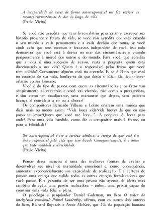 A incapacidade de viver de forma autorresponsável nos faz reviver as
mesmas circunstâncias de dor ao longo da vida.
(Paulo Vieira)
Se você não acredita que tem livre-arbítrio para criar e escrever sua
história presente e futura de vida, se você não acredita que está criando
o seu mundo a cada pensamento e a cada decisão que toma, se você
ainda acha que seus sucessos e fracassos independem de você, isso tudo
demonstra que você está à deriva no mar das circunstâncias e vivendo
perigosamente à mercê dos outros e do mundo. Para você, que acredita
que a vida é uma sucessão de acasos, resta a pergunta: quem está
direcionando a sua vida? Quem é o responsável pelos frutos que você
tem colhido? Certamente alguém está no controle. E, se é Deus que está
no controle de sua vida, lembre-se de que desde o Éden Ele deu o livre-
arbítrio ao ser humano.
Você é do tipo de pessoa com quem as circunstâncias e os fatos vão
simplesmente acontecendo e você vai vivendo, não como o protagonista,
e sim como um coadjuvante, uma marionete que depois, sem pedirem
licença, é convidada a rir ou a chorar?
Os compositores Bernardo Vilhena e Lobão criaram uma música que
dizia mais ou menos assim: “Vida louca vida/vida breve/ Já que eu não
posso te levar/Quero que você me leve…”. A pergunta é: levar para
onde? Para uma vida bandida, como diz o compositor mais à frente, ou
para a felicidade?
Ser autorresponsável é ter a certeza absoluta, a crença de que você é o
único responsável pela vida que tem levado Consequentemente, é o único
que pode mudá-la e direcioná-la.
(Paulo Vieira)
Pensar dessa maneira é uma das melhores formas de avaliar e
desenvolver seu nível de maturidade emocional e, como consequência,
aumentar exponencialmente sua capacidade de realização. É a certeza de
possuir uma crença que valida todas as outras crenças fortalecedoras que
você possui. É a garantia de ser uma pessoa não apenas de ideias mas
também de ação, uma pessoa realizadora – enfim, uma pessoa capaz de
construir uma vida feliz e plena.
O psicólogo e pesquisador Daniel Goleman, no livro O poder da
inteligência emocional: Primal Leadership, afirma, com os outros dois autores
do livro, Richard Boyatzis e Annie McKee, que 2% da população humana
 