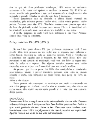 são os que de fato produzem mudanças, 13% veem as mudanças
acontecer e às vezes até apoiam e auxiliam os outros 2%. E 85% da
massa mundial não percebem o que está acontecendo e simplesmente vão
seguindo o grande rebanho na direção que lhes é impingida.
Esses percentuais não se referem a classe social, cultural ou
econômica, pois existem pessoas muito ricas, assim como pessoas muito
pobres, fazendo parte dos 85%. Também encontramos pessoas que vêm
da base da pirâmide social fazendo parte desses 2%, e é formidável vê-
las mudando o mundo com suas ideias, seu trabalho e sua visão.
A minha pergunta é: onde você tem colocado a sua vida? Assinale
abaixo onde você se encontra.
Eu faço parte dos: 2% ( ) 13% ( ) 85% ( )
Se você faz parte desses 2% que produzem mudanças, você é um
grande líder, tem pessoas ao seu redor que o seguem, suas palavras e
ações fazem diferença na vida de inúmeras pessoas. Você é reconhecido
e admirado por aqueles que o rodeiam. Se faz parte desses 13% que
percebem e até apoiam as mudanças, você tem um líder ou segue uma
ideia de valor e a repassa. De alguma maneira, mesmo sem muito
empenho, sem se expor, você contribui para um mundo melhor.
As pessoas que fazem parte dos 85% são manipuladas e conduzidas
pelo sistema. Vivem o prazer imediato, possuem uma visão de mundo
estreita e curta. Seu horizonte de visão futura não passa da farra da
sexta-
-feira e do sábado.
Essas pessoas não enxergam as mudanças que estão acontecendo ao
seu redor porque na verdade também não se reconhecem, não sabem ao
certo quem são, muito menos quão grande é o valor que sua essência
divina possui.
EXERCÍCIO 2
Escreva nas linhas a seguir uma visão extraordinária da sua vida. Escreva
sobre a vida que você sempre sonhou. Sem limites para sonhar. Defina o
que você gostaria de ser, fazer e ter. Descreva seus sonhos mais
fantásticos, sem crítica ou julgamento do que é possível ou impossível.
Apenas relate a sua visão de sua vida extraordinária.
 
