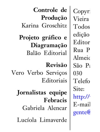 Controle de
Produção
Karina Groschitz
Projeto gráfico e
Diagramação
Balão Editorial
Revisão
Vero Verbo Serviços
Editoriais
Jornalistas equipe
Febracis
Gabriela Alencar
Lucíola Limaverde
Copyright
Vieira
Todos os
edição são
Editora G
Rua Pedro
Almeida, 1
São Paulo
030
Telefone:
Site:
http://www
E-mail:
gente@edit
 
