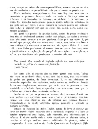 outra, sempre se eximir da autorresponsabilidade, colocar nos outros e/ou
nas circunstâncias a responsabilidade pelo que acontece na própria vida.
Tenho treinado, acompanhado e feito coaching com centenas de
executivos e gestores. Percebo cada vez mais a diferença entre os
prósperos e os limitados; os fazedores de dinheiro e os batedores de
ponto. Os limitados normalmente pensam muito, refletem, sobretudo no
que pode não dar certo, e dessa maneira se tornam peritos em justificar
suas falhas e explicar por que as coisas não deram certo como eles
haviam calculado.
Em geral, são pessoas de grandes ideias, porém de pouca realização.
Esse tipo de profissional costuma ajudar seus colegas, dar ideias e mostrar
onde eles estão errando e o que precisam fazer para ter êxito. E, por
incrível que pareça, eles costumam estar certos, suas ideias são boas e
suas análises são coerentes – no entanto, são apenas ideias. E o mais
crítico: suas ideias geralmente só servem para os outros. Para eles, resta
a justificativa e a explicação do porquê de suas ações e seus planos, e
até de seu imobilismo, não produzirem resultados valorosos.
Uma grande ideia oriunda de profunda reflexão sem uma ação para
colocá-la em prática é o mesmo que frustração.
(Paulo Vieira)
Por outro lado, as pessoas que realizam geram boas ideias. Talvez
não sejam as melhores ideias, talvez nem sejam suas, mas são capazes
de pô-las em prática, de fazer acontecer. E, se não obtiverem os
resultados esperados, não reclamam, muito menos se justificam. Pessoas
de sucesso simplesmente assumem que estão onde se puseram e, com
humildade e sabedoria, buscam aprender com seus erros, para que da
próxima vez possam obter resultados melhores.
Lembre-se de que as pessoas de sucesso não costumam desistir dos
seus sonhos: elas aprendem com seus erros e perseveram, persistem
focadas em seus objetivos, mas da próxima vez fazendo diferente,
comportando-se de modo diferente, agindo, pensando e sentindo de
maneira diferente.
Estudos da cientista Jill Bolte Taylor, autora do livro A cientista que
curou seu próprio cérebro, mostram que o hemisfério esquerdo é o lado do
cérebro responsável pela lógica, pela memória, pela sistematização e
reflexão. É aí que reside toda a nossa capacidade de elaborar ideias, e
também é aí que residem nossas habilidades de planejar, criar e
compreender. É onde está o tão falado Quociente de Inteligência (QI).
 