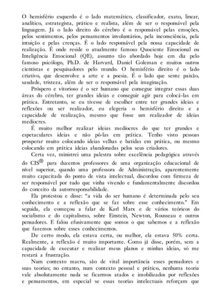 O hemisfério esquerdo é o lado matemático, classificador, exato, linear,
analítico, estrategista, prático e realista, além de ser o responsável pela
linguagem. Já o lado direito do cérebro é o responsável pelas emoções,
pelos sentimentos, pelos pensamentos involuntários, pela inconsciência, pela
intuição e pelas crenças. É o lado responsável pela nossa capacidade de
realização. É onde reside o atualmente famoso Quociente Emocional ou
Inteligência Emocional (QE), assunto tão abordado hoje em dia pelo
famoso psicólogo, Ph.D. de Harvard, Daniel Goleman e muitos outros
cientistas e pesquisadores pelo mundo. O hemisfério direito é o lado
criativo, que desenvolve a arte e a poesia. É o lado que sente paixão,
saudade, tristeza, além de ser o responsável pela imaginação.
Próspero e vitorioso é o ser humano que consegue integrar essas duas
áreas do cérebro, ter grandes ideias e conseguir agir para colocá-las em
prática. Entretanto, se eu tivesse de escolher entre ter grandes ideias e
reflexões ou ser realizador, eu elegeria o hemisfério direito e a
capacidade de realização, mesmo que fosse um realizador de ideias
medíocres.
É muito melhor realizar ideias medíocres do que ter grandes e
espetaculares ideias e não pô-las em prática. Tenho visto pessoas
prosperar muito colocando ideias velhas e batidas em prática, ou mesmo
colocando em prática ideias abandonadas pelos seus criadores.
Certa vez, ministrei uma palestra sobre excelência pedagógica através
do CIS® para duzentos professores de uma organização educacional de
nível superior, quando uma professora de Administração, aparentemente
muito capacitada do ponto de vista intelectual, discordou com firmeza de
ser responsável por tudo que vinha vivendo e fundamentalmente discordou
do conceito da autorresponsabilidade.
Ela protestou e disse: “a vida do ser humano é determinada pelo seu
conhecimento e a reflexão que se faz sobre esse conhecimento.” Em
seguida, ela começou a falar de Karl Marx e de vários teóricos do
socialismo e do capitalismo, sobre Einstein, Newton, Rousseau e outros
pensadores. E falou efusivamente que somos o que sabemos e a reflexão
que fazemos sobre esses conhecimentos.
De certo modo, ela estava certa, ou melhor, ela estava 50% certa.
Realmente, a reflexão é muito importante. Como já disse, porém, sem a
capacidade de executar e realizar meus planos e minhas ideias, só me
restará a frustração.
Num contexto macro, são de vital importância esses pensadores e
suas teorias; no entanto, num contexto pessoal e prático, nenhuma teoria
vale absolutamente nada se ficarmos atados e imobilizados por reflexões
e pensamentos, em especial se essas teorias intelectuais reforçam que
 