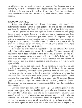 os dirigentes por se sentirem como se sentem. Eles buscam em si a
solução e, se não a encontram, eles simplesmente vão em busca de seus
objetivos e de maneira ética pedem licença para fazer seu caminho e
criar responsavelmente sua história – e, com certeza, uma história de
sucesso.
CASOS DA VIDA REAL
Relato um depoimento que ilustra exatamente essa atitude de
autorresponsabilidade: Carlos é hoje gerente de loja de um dos maiores
varejistas de calçados do Brasil. A história que ele relatou foi a seguinte.
“Eu era gerente de uma das lojas de moda masculina de um grupo
local. E tudo ia muito bem, até o dia em que o supervisor das lojas
pediu demissão e foi substituído por outra pessoa da empresa. Logo ao
entrar, o supervisor novato anunciou que os gerentes que eram amigos do
antigo supervisor seriam todos substituídos. E assim foi: aos poucos ele foi
trocando os amigos do ex-supervisor, até que chegou a minha vez”. Após
muita perseguição, Carlos foi demitido.
As pessoas ao redor ficavam espantadas com sua atitude. Não havia
nele raiva, muito menos sentimento de revanche. “Se esta empresa não
reconhece todo o meu trabalho e meus resultados, é porque aqui não é o
meu lugar, é porque existe um lugar melhor para mim”, dizia ele. E não
seria buscando culpados e criticando o novo supervisor que ele continuaria
crescendo. O que para muitos significaria um problema para ele foi uma
oportunidade.
Assim, menos de um mês depois de ser demitido, o supervisor de um
grande grupo calçadista, sabendo da história de Carlos e de sua postura
madura e impecável, contratou-o para gerenciar uma de suas lojas. “Faz
dez anos que isso aconteceu, faz dez anos que trabalho neste grupo, faz
dez anos que sou muito mais feliz pessoal e profissionalmente. Minha
primeira loja aqui tinha 12 vendedores, a atual tem 90 pessoas. Nunca
parei de crescer. Hoje sou valorizado de verdade”, concluiu Carlos.
Certamente foi sua atitude de autorresponsabilidade que lhe possibilitou
essa conquista.
Costumo dizer que tem poder quem age. Os autorresponsáveis são
assim: eles agem, não se imobilizam pensando nas injustiças ou nos
fracassos. Eles sabem que, consciente ou inconscientemente, criaram essas
situações, seja por comportamento, por pensamento, por ação, seja por
omissão. Por isso, eles se reconhecem como os capitães da vida deles,
reconhecem quando a rota por eles escolhida não gerou bons resultados, e
só lhes resta optar por uma nova rota e um novo caminho a seguir. Eles
 