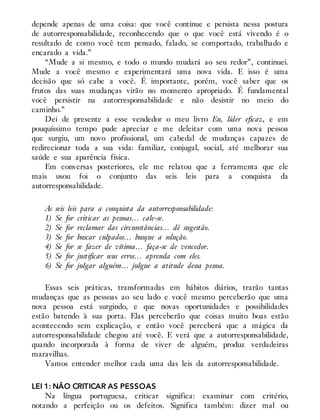 depende apenas de uma coisa: que você continue e persista nessa postura
de autorresponsabilidade, reconhecendo que o que você está vivendo é o
resultado de como você tem pensado, falado, se comportado, trabalhado e
encarado a vida.”
“Mude a si mesmo, e todo o mundo mudará ao seu redor”, continuei.
Mude a você mesmo e experimentará uma nova vida. E isso é uma
decisão que só cabe a você. É importante, porém, você saber que os
frutos das suas mudanças virão no momento apropriado. É fundamental
você persistir na autorresponsabilidade e não desistir no meio do
caminho.”
Dei de presente a esse vendedor o meu livro Eu, líder eficaz, e em
pouquíssimo tempo pude apreciar e me deleitar com uma nova pessoa
que surgiu, um novo profissional, um cabedal de mudanças capazes de
redirecionar toda a sua vida: familiar, conjugal, social, até melhorar sua
saúde e sua aparência física.
Em conversas posteriores, ele me relatou que a ferramenta que ele
mais usou foi o conjunto das seis leis para a conquista da
autorresponsabilidade.
As seis leis para a conquista da autorresponsabilidade:
1) Se for criticar as pessoas… cale-se.
2) Se for reclamar das circunstâncias… dê sugestão.
3) Se for buscar culpados… busque a solução.
4) Se for se fazer de vítima… faça-se de vencedor.
5) Se for justificar seus erros… aprenda com eles.
6) Se for julgar alguém… julgue a atitude dessa pessoa.
Essas seis práticas, transformadas em hábitos diários, trarão tantas
mudanças que as pessoas ao seu lado e você mesmo perceberão que uma
nova pessoa está surgindo, e que novas oportunidades e possibilidades
estão batendo à sua porta. Elas perceberão que coisas muito boas estão
acontecendo sem explicação, e então você perceberá que a mágica da
autorresponsabilidade chegou até você. E verá que a autorresponsabilidade,
quando incorporada à forma de viver de alguém, produz verdadeiras
maravilhas.
Vamos entender melhor cada uma das leis da autorresponsabilidade.
LEI 1: NÃO CRITICAR AS PESSOAS
Na língua portuguesa, criticar significa: examinar com critério,
notando a perfeição ou os defeitos. Significa também: dizer mal ou
 