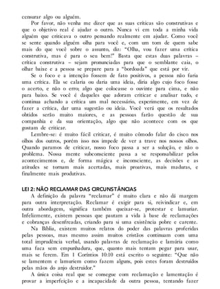 censurar algo ou alguém.
Por favor, não venha me dizer que as suas críticas são construtivas e
que o objetivo real é ajudar o outro. Nunca vi em toda a minha vida
alguém que criticava o outro pensando realmente em ajudar. Como você
se sente quando alguém olha para você e, com um tom de quem sabe
mais do que você sobre o assunto, diz: “Olha, vou fazer uma crítica
construtiva, mas é para o seu bem!” Basta que estas duas palavras –
crítica construtiva – sejam pronunciadas para que o semblante caia, o
olhar baixe e a pessoa se prepare para a “bordoada” que está por vir.
Se o foco e a intenção fossem de fato positivos, a pessoa não faria
uma crítica. Ela se calaria ou daria uma ideia, diria algo cujo foco fosse
o acerto, e não o erro; algo que colocasse o ouvinte para cima, e não
para baixo. Se você é daqueles que adoram criticar e analisar tudo, e
continua achando a crítica um mal necessário, experimente, em vez de
fazer a crítica, dar uma sugestão ou ideia. Você verá que os resultados
obtidos serão muito maiores, e as pessoas farão questão de sua
companhia e da sua orientação, algo que não acontece com os que
gostam de criticar.
Lembre-se: é muito fácil criticar, é muito cômodo falar do cisco nos
olhos dos outros, porém isso nos impede de ver a trave nos nossos olhos.
Quando paramos de criticar, nosso foco passa a ser a solução, e não o
problema. Nossa mente subconsciente passa a se responsabilizar pelos
acontecimentos e, de forma mágica e inconsciente, as decisões e as
atitudes se tornam mais acertadas, mais proativas, mais maduras, e
finalmente mais produtivas.
LEI 2: NÃO RECLAMAR DAS CIRCUNSTÂNCIAS
A definição da palavra “reclamar” é muito clara e não dá margem
para outra interpretação. Reclamar é exigir para si, reivindicar e, em
outra abordagem, significa também queixar-se, protestar e lamuriar.
Infelizmente, existem pessoas que pautam a vida à base de reclamações
e cobranças desenfreadas, criando para si uma existência pobre e carente.
Na Bíblia, existem muitos relatos do poder das palavras proferidas
pelas pessoas, mas mesmo assim muitos cristãos continuam com uma
total imprudência verbal, usando palavras de reclamação e lamúria como
uma faca sem empunhadura, que, quanto mais tentam pegar para usar,
mais se ferem. Em 1 Coríntios 10:10 está escrito o seguinte: “Que não
se lamentem e lamuriem como fazem alguns, pois estes foram destruídos
pelas mãos do anjo destruidor.”
A única coisa real que se consegue com reclamação e lamentação é
provar a imperfeição e a incapacidade da outra pessoa, tentando fazer
 