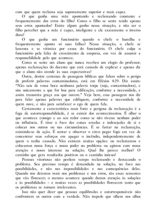 com que quem reclama seja supostamente superior e mais capaz.
O que ganha uma mãe apontando e reclamando constante e
frequentemente dos erros do filho? Como o filho se sente tendo apenas
seus erros apontados? Existe algum ganho nessa situação, a não ser o
filho perceber que a mãe é capaz, inteligente e ele exatamente o inverso
disso?
O que ganha um funcionário quando o chefe o humilha e
frequentemente aponta só suas falhas? Nessa situação, o chefe se
lamenta e se vitimiza por causa do funcionário. O chefe culpa o
funcionário pela falta de crescimento da empresa, em vez de assumir a
responsabilidade pelo que acontece.
Como se sente um aluno que nunca recebeu um elogio do professor,
apenas reclamações do docente que está cansado de explicar e apenas diz
que o aluno não atende às suas expectativas?
Outra, dentre centenas de passagens bíblicas que falam sobre o perigo
de proferir palavras contaminadoras, está em Efésios 4:29. Diz assim:
“Não saia de vossa boca nenhuma palavra torpe (suja, contaminadora), e
sim unicamente a que for boa para edificação, conforme a necessidade, e
assim transmita graça aos que ouvem.” Veja bem, essa passagem nos diz
para falar apenas palavras que edifiquem, conforme a necessidade de
quem ouve, e não para satisfazer o ego de quem fala.
Certamente a característica mais forte e perigosa da reclamação é a
fuga da autorresponsabilidade, é se eximir dos acontecimentos. É olhar o
que acontece consigo e ao seu redor como se não tivesse nenhum poder
ou influência. É tirar o foco das coisas erradas e indesejadas de si e
colocar nos outros ou nas circunstâncias. É se fartar na reclamação,
eximindo-se da ação. É sentar e observar o circo pegar fogo em vez de
concentrar seus esforços em apagar o incêndio, independentemente de
quem o tenha causado. Não existem muitas opções: ou reclamamos e
colocamos nossa força e nosso poder no problema ou agimos com nossa
atenção e nosso interesse na solução. Qual lhe parece melhor? O
caminho que gera resultados positivos ou o caminho inócuo?
Pessoas vitoriosas não perdem tempo reclamando e destacando o
problema. Seu precioso tempo é demandado na solução, no foco nas
possibilidades, e não nas impossibilidades e nas consequências delas.
Quando nos detemos mais nos problemas e nos erros, são essas sementes
que vão florescer; o mesmo acontece quando damos atenção às soluções
e às possibilidades – e muitas vezes as possibilidades florescem tanto que
os problemas se tornam irrelevantes.
Isso não quer dizer que pessoas equilibradas e autorresponsáveis não
confrontem os outros com a verdade. Não impede que olhem nos olhos
 
