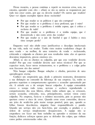 Dessa maneira, a pessoa continua a repetir os mesmos erros, sem, no
entanto, aprender com eles – afinal, se são os outros os responsáveis por
tudo isso estar assim, por que eu deveria mudar? Os outros que mudem!
Quer ver alguns exemplos típicos desse raciocínio?
Por que mudar se os políticos é que são corruptos?
Por que mudar se o problema é meu professor, que é ruim?
Por que mudar se o problema é minha esposa, que é crítica e
reclama de tudo?
Por que mudar se o problema é a minha equipe, que é
desmotivada e não corre atrás das vendas?
Por que mudar se o juiz de futebol é que é ladrão e meu
time sempre perde?
Enquanto você não abolir essas justificativas e desculpas intelectuais
de sua vida, nada vai mudar. Tenho visto muitos vendedores chegar de
uma venda – ou melhor, de uma tentativa de venda – reclamando,
criticando e culpando os clientes por seus resultados ruins: eles só querem
descontos impossíveis, prazos enormes etc.
Afinal, se são os clientes os culpados, por que esse vendedor deveria
mudar? Por que esse vendedor deveria usar novas técnicas? Por que se
capacitar mais, fazer novos treinamentos, se o problema e a culpa pelos
seus fracassos são dos outros?
Não busque culpados. Busque soluções e aliados, parceiros de uma
aprendizagem eterna.
Conheci um empresário que, desde o primeiro momento, demonstrou
a sua disfunção no comando da liderança de sua empresa. Lá, todos os
gerentes repetiam o comportamento agressivo e acusador apresentado por
ele. A atitude era a de sempre buscar culpados. A equipe comandada
estava o tempo todo tensa, nervosa e acabava reproduzindo o
comportamento dos seus líderes, afinal, todos sabiam que, se errassem,
seriam acusados, criticados, mas, principalmente, seriam vistos como
culpados. Na empresa, fazia-se o mínimo necessário, pois as pessoas não
queriam correr o risco de errar. Quando erros eram cometidos, dava-se
um jeito de ocultá-los pelo maior tempo possível, para que, quando as
falhas fossem descobertas, ninguém fosse responsabilizado e punido.
Quando um serviço não era bem-feito, por exemplo, o produto e a
ordem de serviço simplesmente desapareciam. A equipe não se
empenhava em fazer um bom trabalho ou aprender o máximo da sua
função, dedicava esforços apenas para se defender das culpas, que vinham
como pedras arremessadas sobre ela.
 