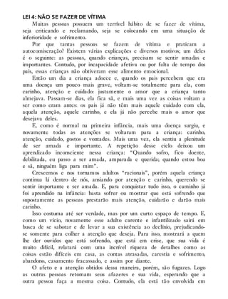 LEI 4: NÃO SE FAZER DE VÍTIMA
Muitas pessoas possuem um terrível hábito de se fazer de vítima,
seja criticando e reclamando, seja se colocando em uma situação de
inferioridade e sofrimento.
Por que tantas pessoas se fazem de vítima e praticam a
autocomiseração? Existem várias explicações e diversos motivos; um deles
é o seguinte: as pessoas, quando crianças, precisam se sentir amadas e
importantes. Contudo, por incapacidade afetiva ou por falta de tempo dos
pais, essas crianças não obtiveram esse alimento emocional.
Então um dia a criança adoece e, quando os pais percebem que era
uma doença um pouco mais grave, voltam-se totalmente para ela, com
carinho, atenção e cuidado: justamente o amor que a criança tanto
almejava. Passam-se dias, ela fica sã, e mais uma vez as coisas voltam a
ser como eram antes: os pais já não têm mais aquele cuidado com ela,
aquela atenção, aquele carinho, e ela já não percebe mais o amor que
desejava deles.
E, como é normal na primeira infância, mais uma doença surgiu, e
novamente todas as atenções se voltaram para a criança: carinho,
atenção, cuidado, gostos e vontades. Mais uma vez, ela sentiu a plenitude
de ser amada e importante. A repetição desse ciclo deixou um
aprendizado inconsciente nessa criança: “Quando sofro, fico doente,
debilitada, eu passo a ser amada, amparada e querida; quando estou boa
e sã, ninguém liga para mim”.
Crescemos e nos tornamos adultos “racionais”, porém aquela criança
continua lá dentro de nós, ansiando por atenção e carinho, querendo se
sentir importante e ser amada. E, para conquistar tudo isso, o caminho já
foi aprendido na infância: basta sofrer ou mostrar que está sofrendo que
supostamente as pessoas prestarão mais atenção, cuidarão e darão mais
carinho.
Isso costuma até ser verdade, mas por um curto espaço de tempo. E,
como um vício, novamente esse adulto carente e infantilizado sairá em
busca de se sabotar e de levar a sua existência ao declínio, prejudicando-
se somente para colher a atenção que deseja. Para isso, mostrará a quem
lhe der ouvidos que está sofrendo, que está em crise, que sua vida é
muito difícil, relatará com uma incrível riqueza de detalhes como as
coisas estão difíceis em casa, as contas atrasadas, carestia e sofrimento,
abandono, casamento fracassado, e assim por diante.
O afeto e a atenção obtidos dessa maneira, porém, são fugazes. Logo
as outras pessoas retomam seus afazeres e sua vida, esperando que a
outra pessoa faça a mesma coisa. Contudo, ela está tão envolvida em
 