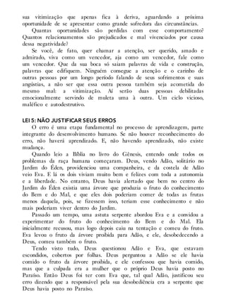 sua vitimização que apenas fica à deriva, aguardando a próxima
oportunidade de se apresentar como grande sofredora das circunstâncias.
Quantas oportunidades são perdidas com esse comportamento?
Quantos relacionamentos são prejudicados e mal vivenciados por causa
dessa negatividade?
Se você, de fato, quer chamar a atenção, ser querido, amado e
admirado, viva como um vencedor, aja como um vencedor, fale como
um vencedor. Que da sua boca só saiam palavras de vida e construção,
palavras que edifiquem. Ninguém consegue a atenção e o carinho de
outras pessoas por um longo período falando de seus sofrimentos e suas
angústias, a não ser que essa outra pessoa também seja acometida do
mesmo mal: a vitimização. Aí serão duas pessoas debilitadas
emocionalmente servindo de muleta uma à outra. Um ciclo vicioso,
maléfico e autodestrutivo.
LEI 5: NÃO JUSTIFICAR SEUS ERROS
O erro é uma etapa fundamental no processo de aprendizagem, parte
integrante do desenvolvimento humano. Se não houver reconhecimento do
erro, não haverá aprendizado. E, não havendo aprendizado, não existe
mudança.
Quando leio a Bíblia no livro do Gênesis, entendo onde todos os
problemas da raça humana começaram. Deus, vendo Adão, solitário no
Jardim do Éden, providenciou uma companheira, e da costela de Adão
veio Eva. E lá os dois viviam muito bem e felizes com toda a autonomia
e a liberdade. No entanto, Deus havia alertado que bem no centro do
Jardim do Éden existia uma árvore que produzia o fruto do conhecimento
do Bem e do Mal, e que eles dois poderiam comer de todas as frutas
menos daquela, pois, se fizessem isso, teriam esse conhecimento e não
mais poderiam viver dentro do Jardim.
Passado um tempo, uma astuta serpente abordou Eva e a convidou a
experimentar do fruto do conhecimento do Bem e do Mal. Ela
inicialmente recusou, mas logo depois caiu na tentação e comeu do fruto.
Eva levou o fruto da árvore proibida para Adão, e ele, desobedecendo a
Deus, comeu também o fruto.
Tendo visto tudo, Deus questionou Adão e Eva, que estavam
escondidos, cobertos por folhas. Deus perguntou a Adão se ele havia
comido o fruto da árvore proibida, e ele confessou que havia comido,
mas que a culpada era a mulher que o próprio Deus havia posto no
Paraíso. Então Deus foi ter com Eva que, tal qual Adão, justificou seu
erro dizendo que a responsável pela sua desobediência era a serpente que
Deus havia posto no Paraíso.
 