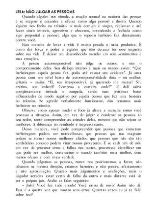 LEI 6: NÃO JULGAR AS PESSOAS
Quando alguém nos ofende, a reação normal na maioria das pessoas
é se magoar e entender a ofensa como algo pessoal e direto. Quando
alguém nos fecha no trânsito, o mais comum é xingar, reclamar e até
fazer sinais imorais, agressivos e obscenos, entendendo a fechada como
algo proposital e pessoal, algo que o suposto barbeiro fez diretamente
contra você.
Essa maneira de levar a vida é muito pesada e nada produtiva. É
como dar força e poder a alguém que não deveria ter esse impacto
sobre sua vida. É deixar um desconhecido mandar em seus sentimentos e
suas emoções.
A pessoa autorresponsável não julga os outros, e sim o
comportamento deles. Seu diálogo interno é mais ou menos assim: “Que
barbeiragem aquela pessoa fez, podia até causar um acidente”. Já uma
pessoa com um nível baixo de autorresponsabilidade diria – ou melhor,
gritaria – assim: “Ei, seu irresponsável, tá querendo me matar? Seu
cretino, seu imbecil! Comprou a carteira onde?” E dali sairia
completamente irritada e zangada, tendo suas próximas horas
influenciadas de modo negativo por aquela pessoa que fez uma besteira
no trânsito. Se agredir verbalmente funcionasse, não teríamos mais
barbeiros no trânsito.
Observe como apenas mudar o foco já altera a maneira como você
processa a situação. Assim, em vez de julgar e condenar as pessoas ao
seu redor, tente compreender as atitudes delas, mesmo que não sejam as
melhores. A diferença no resultado é impressionante.
Dessa maneira, você pode compreender que pessoas que cometem
barbeiragens podem ser maravilhosas; que pessoas que nos magoam
podem se tornar nossos melhores aliados; que pessoas que não são tão
verdadeiras conosco podem virar nossos protetores. E se cada um de nós,
em vez de procurar erros e falhas nos outros, procurasse identificar em
que pode ser melhor, certamente o mundo também seria melhor, com
menos ofensa e com mais verdade.
Quando julgamos as pessoas, nunca nos posicionamos a favor, não
olhamos na mesma direção, criamos barreiras e não pontes, afastamento
e não aproximação. Quanto mais julgamentos e avaliações, mais o
julgador acredita estar certo da falha do outro e mais distante está de
ser o próprio juiz. Avalie as falas seguintes:
– João! Você faz tudo errado! Você errou de novo! Assim não dá!
Essa é a quarta vez que mostro seus erros! Quantas vezes eu já te falei
sobre isso?
 
