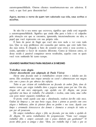 autorresponsabilidade. Outros clientes transformaram-nas em adesivos. E
você, o que fará para disseminá-las?
Agora, escreva o nome de quem tem sabotado sua vida, seus sonhos e
escolhas.
Se não foi o seu nome que escreveu, significa que ainda está negando
a autorresponsabilidade. Significa que ainda olha para o lado e vê culpados
pela situação em que se encontra, ignorando, intencionalmente ou não, o
papel que você representa em sua própria vida.
É hora de parar de fingir que você não tem nada a ver com tudo
isso. Que os seus problemas são causados por outros, que está tudo fora
das suas mãos. É chegada a hora de assumir seus erros e seus acertos e,
assim, aprender a fazer de maneira diferente. Como já falamos antes, só
desse modo é possível conquistar novos resultados, aqueles com os quais
você vem sonhando há tanto tempo.
USANDO NARRATIVAS PARA MUDAR A SI MESMO
Trabalhar com alegria
(Autor desconhecido com adaptação de Paulo Vieira)
Havia uma fazenda onde os trabalhadores viviam tristes e isolados uns dos
outros. Eles estendiam suas roupas surradas no varal e alimentavam seus magros
cães com o pouco do que sobrava das refeições.
Todos os que viviam ali trabalhavam na fazenda do senhor João, dono de
muitas terras, que exigia trabalho duro e pagava muito pouco por isso. Um dia,
chegou ali um novo empregado, cujo apelido era Zé Alegria, um jovem
agricultor em busca de trabalho. Foi admitido e recebeu, como todos, uma velha
casa para morar enquanto trabalhasse ali.
O jovem, vendo aquela casa suja e abandonada, resolveu dar-lhe vida nova.
Cuidou da limpeza e, em suas horas vagas, lixou e pintou as paredes com cores
alegres e brilhantes, além de plantar flores no jardim e nos vasos. Aquela casa
limpa e arrumada destacava-se das demais e chamava a atenção de todos os
que por ali passavam.
Ele sempre trabalhava alegre e feliz na fazenda, por isso tinha o apelido de
Zé Alegria. Os outros trabalhadores lhe perguntavam: “Como você consegue
trabalhar feliz e sempre cantando com o pouco dinheiro que ganhamos?” O
jovem olhou para os amigos e disse: “Bem, este trabalho hoje é tudo o que eu
 