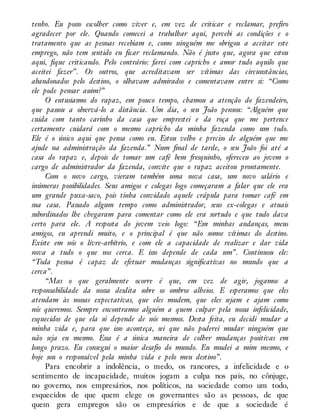 tenho. Eu posso escolher como viver e, em vez de criticar e reclamar, prefiro
agradecer por ele. Quando comecei a trabalhar aqui, percebi as condições e o
tratamento que as pessoas recebiam e, como ninguém me obrigou a aceitar este
emprego, não tem sentido eu ficar reclamando. Não é justo que, agora que estou
aqui, fique criticando. Pelo contrário: farei com capricho e amor tudo aquilo que
aceitei fazer”. Os outros, que acreditavam ser vítimas das circunstâncias,
abandonados pelo destino, o olhavam admirados e comentavam entre si: “Como
ele pode pensar assim?”
O entusiasmo do rapaz, em pouco tempo, chamou a atenção do fazendeiro,
que passou a observá-lo a distância. Um dia, o seu João pensou: “Alguém que
cuida com tanto carinho da casa que emprestei e da roça que me pertence
certamente cuidará com o mesmo capricho da minha fazenda como um todo.
Ele é o único aqui que pensa como eu. Estou velho e preciso de alguém que me
ajude na administração da fazenda.” Num final de tarde, o seu João foi até a
casa do rapaz e, depois de tomar um café bem fresquinho, ofereceu ao jovem o
cargo de administrador da fazenda, convite que o rapaz aceitou prontamente.
Com o novo cargo, vieram também uma nova casa, um novo salário e
inúmeras possibilidades. Seus amigos e colegas logo começaram a falar que ele era
um grande puxa-saco, pois tinha convidado aquele crápula para tomar café em
sua casa. Passado algum tempo como administrador, seus ex-colegas e atuais
subordinados lhe chegaram para comentar como ele era sortudo e que tudo dava
certo para ele. A resposta do jovem veio logo: “Em minhas andanças, meus
amigos, eu aprendi muito, e o principal é que não somos vítimas do destino.
Existe em nós o livre-arbítrio, e com ele a capacidade de realizar e dar vida
nova a tudo o que nos cerca. E isso depende de cada um”. Continuou ele:
“Toda pessoa é capaz de efetuar mudanças significativas no mundo que a
cerca”.
“Mas o que geralmente ocorre é que, em vez de agir, jogamos a
responsabilidade da nossa desdita sobre os ombros alheios. E esperamos que eles
atendam às nossas expectativas, que eles mudem, que eles sejam e ajam como
nós queremos. Sempre encontramos alguém a quem culpar pela nossa infelicidade,
esquecidos de que ela só depende de nós mesmos. Desta feita, eu decidi mudar a
minha vida e, para que isso aconteça, sei que não poderei mudar ninguém que
não seja eu mesmo. Essa é a única maneira de colher mudanças positivas em
longo prazo. Eu consegui o maior desafio do mundo. Eu mudei a mim mesmo, e
hoje sou o responsável pela minha vida e pelo meu destino”.
Para encobrir a indolência, o medo, os rancores, a infelicidade e o
sentimento de incapacidade, muitos jogam a culpa nos pais, no cônjuge,
no governo, nos empresários, nos políticos, na sociedade como um todo,
esquecidos de que quem elege os governantes são as pessoas, de que
quem gera empregos são os empresários e de que a sociedade é
 