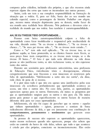 composta pelos cidadãos, incluindo eles próprios, e que eles mesmos ainda
repetem alguns dos erros que tanto os incomodam nas outras pessoas.
Assim, cada um tem a sua completa responsabilidade na formação da
situação que o rodeia. E, para ser feliz, basta dar ao seu mundo um
colorido especial, como o personagem da história Trabalhar com alegria,
que, mesmo numa situação deprimente para os demais, soube fazer do
seu mundo uma realidade bem diferente. Nós podemos e devemos criar a
realidade do mundo que nos rodeia. Isso também é autorresponsabilidade.
AH, SE EU TIVESSE TIDO OPORTUNIDADE…
Pessoas com baixa autorresponsabilidade culpam a falta de
oportunidade como fator imobilizador e responsável pela mediocridade de
sua vida, dizendo assim: “Se eu tivesse o dinheiro…”, “Se eu tivesse a
chance…”, “Se meu pai tivesse sido…”, “Se eu tivesse mais estudo…”.
Como o “se” tem sido mal aplicado… “Se eu tivesse isso, se eu
ganhasse aquilo, se fosse promovido, se os clientes fossem mais fáceis, se
meu preço fosse mais competitivo, se eu tivesse mais tempo, se o dia
tivesse 30 horas…” O fato é que tudo seria diferente na vida dessa
pessoa se não justificasse tanto, se não reclamasse tanto, se não esperasse
tanto dos outros.
Durante um seminário para professores universitários, uma professora
de Educação Física, visivelmente triste e desesperançosa, afirmou
categoricamente que seus fracassos e seus insucessos só ocorreram pela
falta de oportunidades. “Infelizmente a sorte não me sorriu”, ela disse,
toda cheia de pena de si mesma.
E o pior nisso tudo é que não era apenas uma justificativa pelos seus
insucessos: ela acreditava profundamente que oportunidade acontece ao
acaso, uns têm e outros não. No caso dela, porém, as oportunidades
apareciam apenas para os outros. Entretanto, ela nunca se perguntou por
que as oportunidades surgiam para os outros e não para ela. Ela nunca
parou para pensar o que especificamente os outros faziam de maneira
diferente dela para ter essas oportunidades.
Infelizmente, ela não foi capaz de perceber que os outros – aqueles
que tinham oportunidades – agiam, pensavam e sentiam de foma
radicalmente diferente da dela, e que era justamente essa combinação de
comportamentos, pensamentos e sentimentos que geravam essas
oportunidades.
As pessoas de sucesso não esperam as oportunidades aparecerem,
muito menos reclamam quando não aparecem, porque elas sabem que
estão no controle do barco da vida delas, sabem que tudo o que acontece
é criado por elas próprias, consciente ou inconscientemente. Elas estão
 