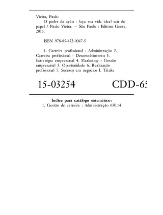 Vieira, Paulo
O poder da ação : faça sua vida ideal sair do
papel / Paulo Vieira. -- São Paulo : Editora Gente,
2015.
ISBN 978-85-452-0047-5
1. Carreira profissional - Administração 2.
Carreira profissional - Desenvolvimento 3.
Estratégia empresarial 4. Marketing - Gestão
empresarial 5. Oportunidade 6. Realização
profissional 7. Sucesso em negócios I. Título.
15-03254 CDD-650.14
Índice para catálogo sistemático:
1. Gestão de carreira : Administração 650.14
 