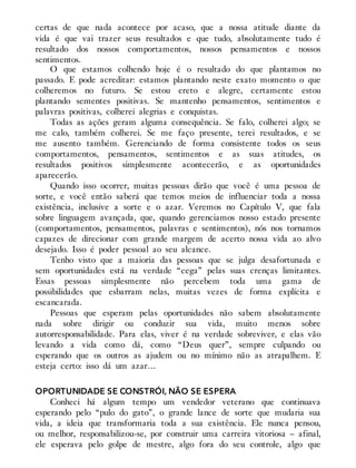 certas de que nada acontece por acaso, que a nossa atitude diante da
vida é que vai trazer seus resultados e que tudo, absolutamente tudo é
resultado dos nossos comportamentos, nossos pensamentos e nossos
sentimentos.
O que estamos colhendo hoje é o resultado do que plantamos no
passado. E pode acreditar: estamos plantando neste exato momento o que
colheremos no futuro. Se estou ereto e alegre, certamente estou
plantando sementes positivas. Se mantenho pensamentos, sentimentos e
palavras positivas, colherei alegrias e conquistas.
Todas as ações geram alguma consequência. Se falo, colherei algo; se
me calo, também colherei. Se me faço presente, terei resultados, e se
me ausento também. Gerenciando de forma consistente todos os seus
comportamentos, pensamentos, sentimentos e as suas atitudes, os
resultados positivos simplesmente acontecerão, e as oportunidades
aparecerão.
Quando isso ocorrer, muitas pessoas dirão que você é uma pessoa de
sorte, e você então saberá que temos meios de influenciar toda a nossa
existência, inclusive a sorte e o azar. Veremos no Capítulo V, que fala
sobre linguagem avançada, que, quando gerenciamos nosso estado presente
(comportamentos, pensamentos, palavras e sentimentos), nós nos tornamos
capazes de direcionar com grande margem de acerto nossa vida ao alvo
desejado. Isso é poder pessoal ao seu alcance.
Tenho visto que a maioria das pessoas que se julga desafortunada e
sem oportunidades está na verdade “cega” pelas suas crenças limitantes.
Essas pessoas simplesmente não percebem toda uma gama de
possibilidades que esbarram nelas, muitas vezes de forma explícita e
escancarada.
Pessoas que esperam pelas oportunidades não sabem absolutamente
nada sobre dirigir ou conduzir sua vida, muito menos sobre
autorresponsabilidade. Para elas, viver é na verdade sobreviver, e elas vão
levando a vida como dá, como “Deus quer”, sempre culpando ou
esperando que os outros as ajudem ou no mínimo não as atrapalhem. E
esteja certo: isso dá um azar…
OPORTUNIDADE SE CONSTRÓI, NÃO SE ESPERA
Conheci há algum tempo um vendedor veterano que continuava
esperando pelo “pulo do gato”, o grande lance de sorte que mudaria sua
vida, a ideia que transformaria toda a sua existência. Ele nunca pensou,
ou melhor, responsabilizou-se, por construir uma carreira vitoriosa – afinal,
ele esperava pelo golpe de mestre, algo fora do seu controle, algo que
 