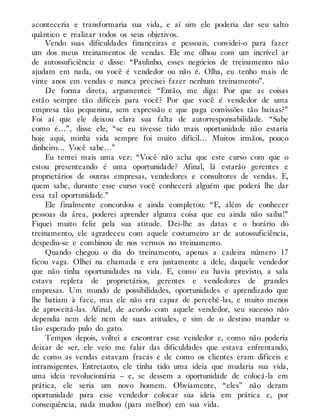 aconteceria e transformaria sua vida, e aí sim ele poderia dar seu salto
quântico e realizar todos os seus objetivos.
Vendo suas dificuldades financeiras e pessoais, convidei-o para fazer
um dos meus treinamentos de vendas. Ele me olhou com um incrível ar
de autossuficiência e disse: “Paulinho, esses negócios de treinamento não
ajudam em nada, ou você é vendedor ou não é. Olha, eu tenho mais de
vinte anos em vendas e nunca precisei fazer nenhum treinamento”.
De forma direta, argumentei: “Então, me diga: Por que as coisas
estão sempre tão difíceis para você? Por que você é vendedor de uma
empresa tão pequenina, sem expressão e que paga comissões tão baixas?”
Foi aí que ele deixou clara sua falta de autorresponsabilidade. “Sabe
como é…”, disse ele, “se eu tivesse tido mais oportunidade não estaria
hoje aqui, minha vida sempre foi muito difícil… Muitos irmãos, pouco
dinheiro… Você sabe…”
Eu tentei mais uma vez: “Você não acha que este curso com que o
estou presenteando é uma oportunidade? Afinal, lá estarão gerentes e
proprietários de outras empresas, vendedores e consultores de vendas. E,
quem sabe, durante esse curso você conhecerá alguém que poderá lhe dar
essa tal oportunidade.”
Ele finalmente concordou e ainda completou: “E, além de conhecer
pessoas da área, poderei aprender alguma coisa que eu ainda não saiba!”
Fiquei muito feliz pela sua atitude. Dei-lhe as datas e o horário do
treinamento, ele agradeceu com aquele costumeiro ar de autossuficiência,
despediu-se e combinou de nos vermos no treinamento.
Quando chegou o dia do treinamento, apenas a cadeira número 17
ficou vaga. Olhei na chamada e era justamente a dele, daquele vendedor
que não tinha oportunidades na vida. E, como eu havia previsto, a sala
estava repleta de proprietários, gerentes e vendedores de grandes
empresas. Um mundo de possibilidades, oportunidades e aprendizado que
lhe batiam à face, mas ele não era capaz de percebê-las, e muito menos
de aproveitá-las. Afinal, de acordo com aquele vendedor, seu sucesso não
dependia nem dele nem de suas atitudes, e sim de o destino mandar o
tão esperado pulo do gato.
Tempos depois, voltei a encontrar esse vendedor e, como não poderia
deixar de ser, ele veio me falar das dificuldades que estava enfrentando,
de como as vendas estavam fracas e de como os clientes eram difíceis e
intransigentes. Entretanto, ele tinha tido uma ideia que mudaria sua vida,
uma ideia revolucionária – e, se dessem a oportunidade de colocá-la em
prática, ele seria um novo homem. Obviamente, “eles” não deram
oportunidade para esse vendedor colocar sua ideia em prática e, por
consequência, nada mudou (para melhor) em sua vida.
 