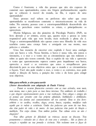Como é frustrante a vida das pessoas que não são capazes de
construir suas oportunidades; como são frágeis profissionalmente aqueles
que se colocam à mercê do mundo, na fila, à espera de uma
oportunidade!
Essas pessoas mal sabem ou preferem não saber que essas
oportunidades se manifestam constante e sistematicamente na vida de
todos. No entanto, pessoas com a autorresponsabilidade desenvolvida não
apenas as percebem como também as criam, e principalmente as
aproveitam.
Martin Seligman, um dos pioneiros da Psicologia Positiva (PsP), no
livro Aprenda a ser otimista, atesta que, quanto mais a pessoa se sente
responsável pela vida que tem levado, mais realizada e plena ela é.
Traga a autorresponsabilidade não apenas como uma filosofia de vida mas
também como uma crença forte e arraigada em sua mente, suas
palavras e atitudes.
Uma boa maneira de encerrar este capítulo é fazer uma analogia
com um barco a vela. Nessa história, o barco é nossa vida, nós somos o
timoneiro, e o mar e o vento são as circunstâncias que nos rodeiam e
sobre as quais não temos controle. Seja o capitão de sua vida e aproveite
o vento que aparentemente soprava contra para impulsionar seu barco,
aproveite a maré e as correntes que antes o atrapalhavam para
direcioná-lo para os seus objetivos antes que o mundo e as circunstâncias
o façam. Você não pode mudar o mar, o vento e as correntes, mas pode
mudar a direção do barco, a posição das velas e do leme para atingir
seus objetivos.
Não para refletir, e sim para sentir
(Autor desconhecido com adaptação de Paulo Vieira)
… Possuis os recursos financeiros coerentes com as tuas atitudes, nem mais,
nem menos, mas o justo para as tuas lutas internas. Teu ambiente de trabalho é
o que elegeste espontaneamente para a tua realização. Teus colegas e amigos são
as pessoas que atraíste com tua própria afinidade, habilidades e debilidades.
Portanto, teu destino está constantemente sob teu controle. Deus te deu livre-
arbítrio e tu escolhes, recolhes, eleges, atrais, buscas, expulsas, modificas tudo
aquilo que te rodeia a existência. Cuida das palavras que saem da tua boca,
elas têm poder de vida e de morte. As tuas palavras têm poder de bênção e
maldição. Teu corpo clama. Teus ombros pedem. Tua coluna ereta ou não é
eloquente!
Teus olhos gritam de felicidade ou tristeza; sucesso ou fracasso. Teus
pensamentos e vontades são a chave de teus atos e atitudes… São as fontes de
atração e repulsão na tua jornada e vivência. Não reclames nem te faças de
 