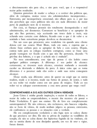 e direcionamento não para eles, e sim para você, que é o responsável
maior pelos resultados.
Quantos gostariam de mudar a cabeça e o caráter dos políticos que,
além de corruptos, muitas vezes são administradores incompetentes…
Entretanto, por incompetência emocional, não olham para si, e por isso
não percebem que esses políticos não são em nada diferentes da maior
parte da população nem de si mesmos.
Em casa, as finanças pessoais são totalmente desorganizadas e mal
administradas, até desonestas. Costumam se beneficiar e se apropriar do
que não lhes pertence, seja aceitando um troco dado a mais, seja
achando uma carteira com dinheiro, ficando com o que é de valor e se
sentindo o bom samaritano porque devolveu os documentos.
Em um caso que presenciei, uma vendedora viu quando uma cliente
deixou cair sua caneta Mont Blanc, toda em ouro, e esperou que a
cliente fosse embora para se apropriar da bela e cara caneta. Depois,
contou tudo para os colegas (também corruptos), como se fosse uma
grande vantagem ter ficado com o que não lhe pertencia, dizendo: “A
grã-fina deu bobeira, e o que é achado não é roubado”.
No meu entendimento, esse tipo de pessoa é tão ladrão como
qualquer político corrupto. A diferença é seu poder de alcance:
certamente, se tivessem mais alcance, estariam roubando a merenda
escolar ou desviando o dinheiro do povo. A única coisa que as torna
diferentes é o patamar onde elas estão e onde suas mãos conseguem
alcançar.
Desse modo, seja diferente: antes de querer ou exigir que os outros
mudem, mude a si mesmo, mude sua forma de pensar, de sentir, e tudo
ao seu redor vai mudar como em um passe de mágica. Tudo ao seu
redor vai se adequar coerentemente a essa nova pessoa que surge: você!
CONFRONTANDO A SI E AOS OUTROS COM A VERDADE
Jesus Cristo é minha grande inspiração, o maior de todos os líderes, o
maior de todos os empreendedores, o mestre dos mestres: ele possui o
Poder Verdadeiro. E quer nos ensinar. Ele de fato era completamente
autorresponsável. Ele não criticava, não reclamava, não buscava culpados,
não se fazia de vítima, de modo nenhum julgava as pessoas; entretanto,
ele confrontava as pessoas e as situações com a verdade.
Ele era completamente verdadeiro e não fugia nem se calava diante
do que precisava ser dito. Ele não se privou de expulsar os vendilhões do
templo, ele não se calou diante dos hipócritas fugindo da ira vindoura, ele
não se omitiu diante de seus discípulos quando, em vez de orar e vigiar,
foram dormir.
 