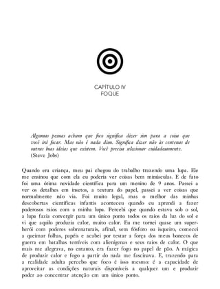 CAPÍTULO IV
FOQUE
Algumas pessoas acham que foco significa dizer sim para a coisa que
você irá focar. Mas não é nada disso. Significa dizer não às centenas de
outras boas ideias que existem. Você precisa selecionar cuidadosamente.
(Steve Jobs)
Quando era criança, meu pai chegou do trabalho trazendo uma lupa. Ele
me ensinou que com ela eu poderia ver coisas bem minúsculas. E de fato
foi uma ótima novidade científica para um menino de 9 anos. Passei a
ver os detalhes em insetos, a textura do papel, passei a ver coisas que
normalmente não via. Foi muito legal, mas o melhor das minhas
descobertas científicas infantis aconteceu quando eu aprendi a fazer
poderosos raios com a minha lupa. Percebi que quando estava sob o sol,
a lupa fazia convergir para um único ponto todos os raios da luz do sol e
vi que aquilo produzia calor, muito calor. Eu me tornei quase um super-
herói com poderes sobrenaturais, afinal, sem fósforo ou isqueiro, comecei
a queimar folhas, papéis e acabei por testar a força dos meus bonecos de
guerra em batalhas terríveis com alienígenas e seus raios de calor. O que
mais me alegrava, no entanto, era fazer fogo no papel de pão. A mágica
de produzir calor e fogo a partir do nada me fascinava. E, trazendo para
a realidade adulta percebo que foco é isso mesmo: é a capacidade de
aproveitar as condições naturais disponíveis a qualquer um e produzir
poder ao concentrar atenção em um único ponto.
 