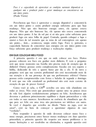 Foco é a capacidade de aproveitar as condições naturais disponíveis a
qualquer um e produzir poder e gerar mudanças ao concentrar-se em
um único ponto.
(Paulo Vieira)
Percebemos que foco é aproveitar a energia disponível e concentrá-la
em um único ponto e assim produzir energia suficiente para que haja
mudança. Não que não houvesse energia antes, ela apenas estava
dispersa. Não que não houvesse luz, ela apenas não estava concentrada
em um único ponto. A luz do sol por si só não gera calor suficiente para
produzir fogo em uma folha de papel. Contudo, quando coloquei a lupa e
ajustei o foco de tal maneira que os raios de sol convergiram em apenas
um ponto… bam… aconteceu, surgiu então fogo. Foco é, portanto, a
capacidade humana de concentrar suas energias em um único ponto com
força suficiente para produzir mudança e realizações rápidas.
EM QUE COLOCAR MEU FOCO
A primeira questão é em que ou onde colocar seu foco. Muitas
pessoas colocam seu foco em ganhar mais dinheiro. E vem a pergunta:
será que nesse momento sua família não precisa mais de atenção que de
dinheiro? Outras pessoas estão completamente focadas em seu esporte e
hobby, dedicando de três a quatro horas por dia a ele. E de novo a
pergunta: será que sua carreira profissional não está necessitando mais de
sua atenção e de sua presença do que sua performance atlética? Outras
pessoas estão comprometidas com festas e baladas de segunda a domingo.
E será que sua vida estudantil ou profissional não está mais carente de
atenção do que de prazer festivo?
Como você já sabe, o CIS® acredita em uma vida abundante em
todas as áreas. Não creio que potencializar apenas uma ou poucas áreas
da vida fará alguém verdadeiramente próspero ou feliz. Acreditamos que
devemos e podemos primeiramente equilibrar e depois potencializar a vida
em todas as suas nuances. Acreditamos na essência da abundância que diz
que para ser feliz em uma área não precisamos ser infelizes em outra.
Se você é daqueles que acredita no ditado “Sorte no jogo, azar no
amor”, está na hora de começar a questionar algumas de suas
“verdades”.
Para responder à questão de onde devemos colocar nosso foco e
nossa energia, precisamos antes basear nossas mudanças em duas questões
primordiais; a primeira questão diz respeito aos nossos problemas e às
nossas limitações a ser resolvidos ou eliminados; a segunda questão está
 