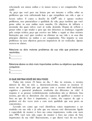 relacionada aos nossos sonhos e às nossas metas a ser conquistados. Para
ajudá-
-lo, peço que você pare sua leitura por um instante e reflita sobre os
problemas que vem enfrentando hoje e que atrapalham sua vida e que o
fazem sofrer. E como o desafio do CIS® não é apenas resolver
problemas, mas potencializar a qualidade da vida, peço também que você
pense sobre os seus sonhos mais ousados. Os objetivos de infância e
juventude dos quais talvez você já tenha desistido. Depois de refletir e
pensar sobre o que mudar e para que não deixemos as mudanças vagando
pelo campo teórico, peço que escreva nas linhas a seguir as duas maiores
limitações que você quer resolver ou eliminar na sua vida e os seus dois
principais objetivos ou sonhos a ser conquistados. Não importa se seus
problemas ou seus objetivos parecem impossíveis de ser realizados. Apenas
escreva-os abaixo.
Relacione os dois maiores problemas da sua vida que precisam ser
resolvidos.
1.__________
2.__________
Relacione abaixo os dois mais importantes sonhos ou objetivos que deseja
conquistar.
1.__________
2.__________
O QUE DISTRAI VOCÊ DO SEU FOCO
Todos nós temos 24 horas no dia, 7 dias na semana, o mesmo
número de dias no mês e, democraticamente, temos os mesmos 12
meses no ano. Então por que pessoas com o mesmo nível intelectual,
cognitivo e potencial produzem resultados tão diferentes na vida? A
resposta é: as pessoas verdadeiramente realizadoras não se distraem. Isso
mesmo, por não se distraírem elas são capazes de qualificar e manter o
foco no que de fato é importante, e assim, são capazes de agir e
produzir até dez vezes mais e com mais qualidade que seus pares ou
concorrentes.
Levando em conta que você identificou coisas importantes a ser
mudadas em sua vida e já sabe que seu sucesso está diretamente ligado
à capacidade de manter o foco nas coisas importantes, venho com mais
uma PPS: você tem sido capaz de manter o foco nas coisas de fato
importantes da sua vida? Sinceramente, o que distrai você do seu foco?
 