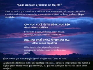 Não é necessário que se dedique a monitorar seus pensamentos todo o tempo para saber se está atraindo cosias boas ou não, seus sentimentos são os melhores ajudantes  já que eles dirão: Quer saber o que está atraindo agora?  Pergunte-se: Como me sinto? Aí encontrá a resposta a tudo o que acontece com você... Se todo o tempo está de mal humor, é lógico que só recebe coisas que não deseja,  ou que suas condições de vida não sejam como  desejaria “ Suas emoções ajudarão no trajeto” QUANDO VOCÊ ESTÁ SENTINDO BEM   Atrai coisas positivas Felicidade, alegria, otimismo, amor, paixão, esperança, emoção, sorrisos, compaixão… QUANDO  VOCÊ ESTÁ SENTINDO   MAL  Atrai coisas negativas Ódio, inveja, raiva, depressão, tristeza, preocupação, solidão, culpa, vergonha, medo, apatia. 