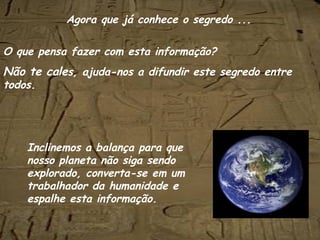 O que pensa fazer com esta informação? Não te cale s, ajuda-nos a difundir este segredo entre todos. Inclinemos a balança para que nosso planeta não siga sendo explorado, converta-se em um trabalhador da humanidade e espalhe esta informação. Agora que já conhece o segredo ... 