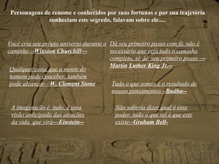 Personagens  de renome e conhecidos por suas fortunas e por sua trajetória conheciam este segredo, falavam sobre ele..... Você cria seu própio universo durante o caminho -- Winston Churchill— Dá seu primeiro passo com fé, não é necessário que veja todo o caminho completo, só dê  seu primeiro passo -- -Martin Luther King Jr.-- Tudo o que somos é o resultado de nossos pensamentos  –Budha-- Não sabería dizer qual é esse poder, tudo o que sei é que este existe-- Graham Bell- A imaginação é  tudo, é uma visão anticipada das atrações da vida  que virá —Einstein-- Qualquer coisa que a mente do homem pode conceber, também pode alcançar— W. Clement Stone 