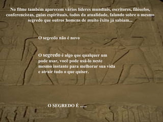 No filme também aparecem vários líderes mundiais, escritores, filósofos, conferencistas, guias espirituais, todos da atualidade, falando sobre o mesmo segredo que outros homens de muito êxito já sabiam... O segredo não é novo O  segredo  é algo que qualquer um pode usar, você pode usá-lo neste mesmo instante para melhorar sua vida e atrair tudo o que quiser. O SEGREDO É ...... 