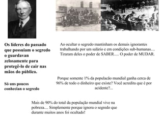 Ao ocultar o segredo mantinham os   demais  ignorantes  trabalhando por um salário e em condições sub-humanas.... Tiraram deles o poder de SABER..... O poder de MUDAR. Porque somente 1% da populacão mundial ganha cerca de 96% de todo o dinheiro que existe?  Você acredita que é por acidente?... Os líderes do passado que possuiam o segredo  o guardavan zelosamente para protegê-lo de cair nas mãos do público. Só  uns poucos conhecian  o segredo   Mais de 90% do total da população mundial vive na pobreza.... Simplemente porque ignora o segredo que durante muitos anos foi ocultado! 