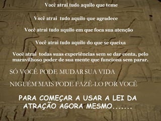 Você atrai tudo aquilo   que teme SÓ VOCÊ PODE MUDAR SUA VIDA NIGUÉM MAIS PODE FAZÊ-LO POR VOCÊ Você atrai   tudo aquilo   que agradece Você atrai   tudo aquilo   em que foca sua atenção Você atrai   tudo aquilo   do que se queixa Você atrai  todas suas experiências sem se dar conta, pelo maravilhoso poder de sua mente que funciona sem parar. PARA COMEÇAR A USAR A LEI DA ATRAÇÃO AGORA MESMO.......   