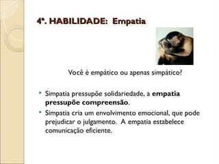 4ª. HABILIDADE: Empatia
4ª. HABILIDADE: Empatia
Você é empático ou apenas simpático?
 Simpatia pressupõe solidariedade, a empatia
pressupõe compreensão.
 Simpatia cria um envolvimento emocional, que pode
prejudicar o julgamento. A empatia estabelece
comunicação eficiente.
 
