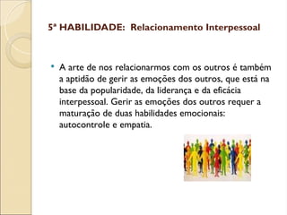 5ª HABILIDADE: Relacionamento Interpessoal
 A arte de nos relacionarmos com os outros é também
a aptidão de gerir as emoções dos outros, que está na
base da popularidade, da liderança e da eficácia
interpessoal. Gerir as emoções dos outros requer a
maturação de duas habilidades emocionais:
autocontrole e empatia.
 