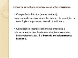 O PODER DA INTELIGÊNCIA EMOCIONAL NAS RELAÇÕES INTERPESSOAIS
O PODER DA INTELIGÊNCIA EMOCIONAL NAS RELAÇÕES INTERPESSOAIS
 Competência Técnica (mente racional):
decorrente de estudos, de conhecimento, de aquisição, de
tecnologia – importante, mas não é suficiente.
 Competência Interpessoal (mente emocional):
relacionamentos bem fundamentados, bem exercidos,
bem implementados. É a base do relacionamento
humano.
 