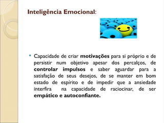 Inteligência Emocional:
 Capacidade de criar motivações para si próprio e de
persistir num objetivo apesar dos percalços, de
controlar impulsos e saber aguardar para a
satisfação de seus desejos, de se manter em bom
estado de espírito e de impedir que a ansiedade
interfira na capacidade de raciocinar, de ser
empático e autoconfiante.
 
