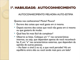 1ª. HABILIDADE: AUTOCONHECIMENTO
1ª. HABILIDADE: AUTOCONHECIMENTO
AUTOCONHECIMENTO MELHORA AUTO-ESTIMA
Quanto nos conhecemos? Muito? Pouco?
 Escreva dez coisas que você gosta em si mesma.
 Depois escreva dez coisas que você não gosta em si mesma
ou que gostaria de mudar.
 Qual lista foi mais fácil de completar?
 Observe as listas. Coloque um “i” nas características
internas, ou seja, que dependam apenas de você reconhecê-
las. E um “e” nas características externas, que dependam da
opinião de outras pessoas.
– Ao fazer o sinal (i ou e), o que você percebe? Há um
equilíbrio entre eles ou você tende mais para um lado?
 