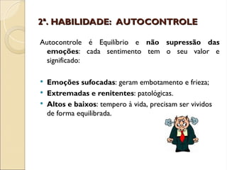 2ª. HABILIDADE: AUTOCONTROLE
2ª. HABILIDADE: AUTOCONTROLE
Autocontrole é Equilíbrio e não supressão das
emoções: cada sentimento tem o seu valor e
significado:
 Emoções sufocadas: geram embotamento e frieza;
 Extremadas e renitentes: patológicas.
 Altos e baixos: tempero à vida, precisam ser vividos
de forma equilibrada.
 