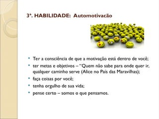 3ª. HABILIDADE: Automotivação
 Ter a consciência de que a motivação está dentro de você;
 ter metas e objetivos – “Quem não sabe para onde quer ir,
qualquer caminho serve (Alice no País das Maravilhas);
 faça coisas por você;
 tenha orgulho de sua vida;
 pense certo – somos o que pensamos.
 