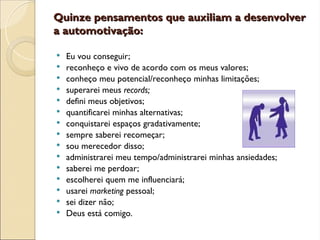 Quinze pensamentos que auxiliam a desenvolver
Quinze pensamentos que auxiliam a desenvolver
a automotivação:
a automotivação:
 Eu vou conseguir;
 reconheço e vivo de acordo com os meus valores;
 conheço meu potencial/reconheço minhas limitações;
 superarei meus records;
 defini meus objetivos;
 quantificarei minhas alternativas;
 conquistarei espaços gradativamente;
 sempre saberei recomeçar;
 sou merecedor disso;
 administrarei meu tempo/administrarei minhas ansiedades;
 saberei me perdoar;
 escolherei quem me influenciará;
 usarei marketing pessoal;
 sei dizer não;
 Deus está comigo.
 